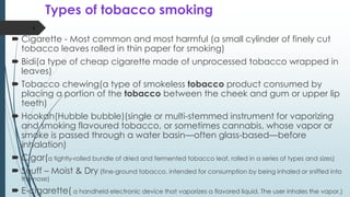 Types of tobacco smoking
 Cigarette - Most common and most harmful (a small cylinder of finely cut
tobacco leaves rolled in thin paper for smoking)
 Bidi(a type of cheap cigarette made of unprocessed tobacco wrapped in
leaves)
 Tobacco chewing(a type of smokeless tobacco product consumed by
placing a portion of the tobacco between the cheek and gum or upper lip
teeth)
 Hookah(Hubble bubble)(single or multi-stemmed instrument for vaporizing
and smoking flavoured tobacco, or sometimes cannabis, whose vapor or
smoke is passed through a water basin—often glass-based—before
inhalation)
 Cigar(a tightly-rolled bundle of dried and fermented tobacco leaf, rolled in a series of types and sizes)
 Snuff – Moist & Dry (fine-ground tobacco, intended for consumption by being inhaled or sniffed into
the nose)
 E-cigarette( a handheld electronic device that vaporizes a flavored liquid. The user inhales the vapor.)
4
 