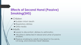 Effects of Second Hand (Passive)
Smoking(SHS)
Children
Sudden infant death
Respiratory distress
Otitis media
Adults
Leads to discomfort, distress to asthmatics
 Nicotine is detected in blood and urine of passive
smokers.
Passive smoking by adults may lead to Ca-cervix,
CA lung, and coronary heart disease.
43
 