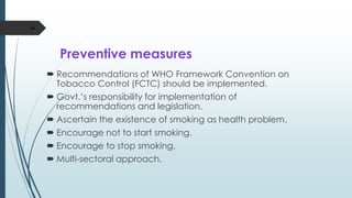 Preventive measures
 Recommendations of WHO Framework Convention on
Tobacco Control (FCTC) should be implemented.
 Govt.’s responsibility for implementation of
recommendations and legislation.
 Ascertain the existence of smoking as health problem.
 Encourage not to start smoking.
 Encourage to stop smoking.
 Multi-sectoral approach.
46
 