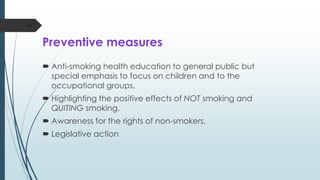 Preventive measures
 Anti-smoking health education to general public but
special emphasis to focus on children and to the
occupational groups.
 Highlighting the positive effects of NOT smoking and
QUITING smoking.
 Awareness for the rights of non-smokers.
 Legislative action
47
 