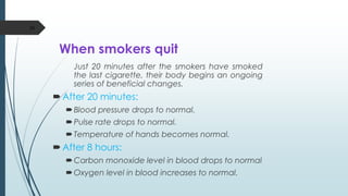 When smokers quit
Just 20 minutes after the smokers have smoked
the last cigarette, their body begins an ongoing
series of beneficial changes.
After 20 minutes:
Blood pressure drops to normal.
Pulse rate drops to normal.
Temperature of hands becomes normal.
After 8 hours:
Carbon monoxide level in blood drops to normal
Oxygen level in blood increases to normal.
50
 