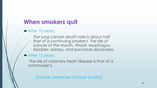 When smokers quit
 After 10 years:
The lung cancer death rate is about half
that of a continuing smoker's. The risk of
cancer of the mouth, throat, esophagus,
bladder, kidney, and pancreas decreases.
 After 15 years:
The risk of coronary heart disease is that of a
nonsmoker’s.
(Source: American Cancer society)
53
 