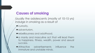 Causes of smoking
Usually the adolescents (mostly of 10-15 yrs)
indulge in smoking as a result of
curiosity,
adventurism,
rebelliousness and adulthood,
a manly and masculine act that will lead them
to happiness, fitness, wealth, power and sexual
success.
Attractive advertisements influence the
immature and unstable minds.
6
 