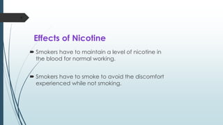 Effects of Nicotine
 Smokers have to maintain a level of nicotine in
the blood for normal working.
 Smokers have to smoke to avoid the discomfort
experienced while not smoking.
9
 