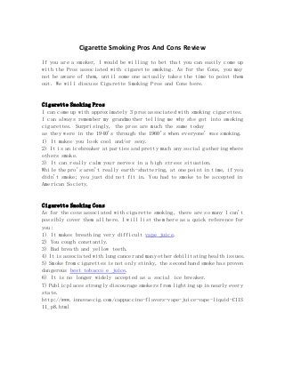 Cigarette Smoking Pros And Cons Review
If you are a smoker, I would be willing to bet that you can easily come up
with the Pros associated with cigarette smoking. As for the Cons, you may
not be aware of them, until some one actually takes the time to point them
out. We will discuss Cigarette Smoking Pros and Cons here.
Cigarette Smoking Pros
I can come up with approximately 3 pros associated with smoking cigarettes.
I can always remember my grandmother telling me why she got into smoking
cigarettes. Surprisingly, the pros are much the same today
as they were in the 1940's through the 1960's when everyone' was smoking.
1) It makes you look cool and/or sexy.
2) It is an icebreaker at parties and pretty much any social gathering where
others smoke.
3) It can really calm your nerves in a high stress situation.
While the pro's aren't really earth-shattering, at one point in time, if you
didn't smoke; you just did not fit in. You had to smoke to be accepted in
American Society.
Cigarette Smoking Cons
As for the cons associated with cigarette smoking, there are so many I can't
possibly cover them all here. I will list them here as a quick reference for
you:
1) It makes breathing very difficult vape juice.
2) You cough constantly.
3) Bad breath and yellow teeth.
4) It is associated with lung cancer and many other debilitating health issues.
5) Smoke from cigarettes is not only stinky, the second hand smoke has proven
dangerous best tobacco e juice.
6) It is no longer widely accepted as a social ice breaker.
7) Public places strongly discourage smokers from lighting up in nearly every
state.
http://www.innovaecig.com/cappuccino-flavors-vape-juice-vape-liquid-C11S
11_p8.html
 