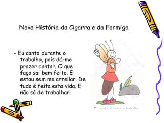 Nova História da Cigarra e da Formiga
- Eu canto durante o
trabalho, pois dá-me
prazer cantar. O que
faço sai bem feito. E
estou sem me arreliar. De
tudo é feita esta vida. E
não só de trabalhar!
 