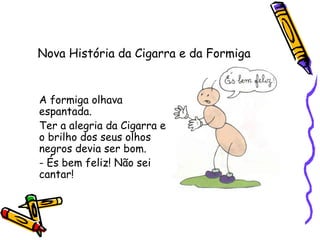 Nova História da Cigarra e da Formiga
A formiga olhava
espantada.
Ter a alegria da Cigarra e
o brilho dos seus olhos
negros devia ser bom.
- És bem feliz! Não sei
cantar!
 