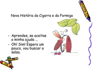 Nova História da Cigarra e da Formiga
- Aprendes, se aceitas
a minha ajuda …
- Oh! Sim! Espera um
pouco, vou buscar a
salsa.
 