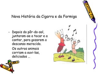 Nova História da Cigarra e da Formiga
- Depois do pôr-do-sol,
juntaram-se a tocar e a
cantar, para gozarem o
descanso merecido.
Os outros animais
corriam a ouvi-las,
deliciados …
 