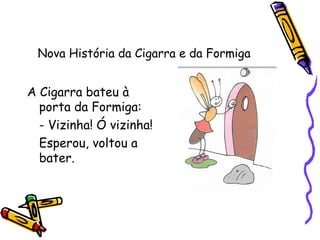 Nova História da Cigarra e da Formiga
A Cigarra bateu à
porta da Formiga:
- Vizinha! Ó vizinha!
Esperou, voltou a
bater.
 