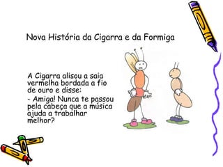 Nova História da Cigarra e da Formiga
A Cigarra alisou a saia
vermelha bordada a fio
de ouro e disse:
- Amiga! Nunca te passou
pela cabeça que a música
ajuda a trabalhar
melhor?
 