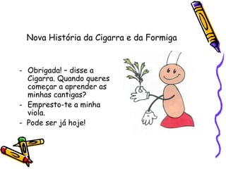 Nova História da Cigarra e da Formiga
- Obrigada! – disse a
Cigarra. Quando queres
começar a aprender as
minhas cantigas?
- Empresto-te a minha
viola.
- Pode ser já hoje!
 