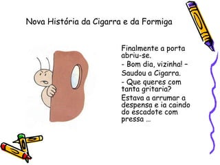 Nova História da Cigarra e da Formiga
Finalmente a porta
abriu-se.
- Bom dia, vizinha! –
Saudou a Cigarra.
- Que queres com
tanta gritaria?
Estava a arrumar a
despensa e ia caindo
do escadote com
pressa …
 