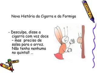 Nova História da Cigarra e da Formiga
- Desculpa, disse a
cigarra com voz doce
– mas preciso de
salsa para o arroz.
Não tenho nenhuma
no quintal! …
 