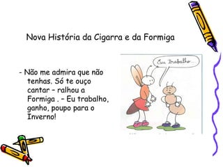 Nova História da Cigarra e da Formiga
- Não me admira que não
tenhas. Só te ouço
cantar – ralhou a
Formiga . – Eu trabalho,
ganho, poupo para o
Inverno!
 
