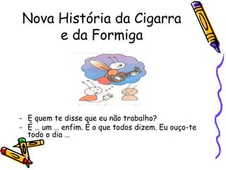 Nova História da Cigarra
e da Formiga
- E quem te disse que eu não trabalho?
- É … um … enfim. É o que todos dizem. Eu ouço-te
todo o dia …
 