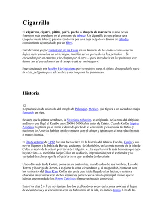 Cigarrillo
El cigarrillo, cigarro, pitillo, porro, pucho o chupete de marinero es uno de los
formatos más populares en el consumo de tabaco. Un cigarrillo es una planta seca
(popularmente tabaco) picada recubierta por una hoja delgada en forma de cilindro,
comúnmente acompañado por un filtro.
Fue definido ya por Bartolomé de las Casas en su Historia de las Indias como «ciertas
hojas secas envueltas en otras hojas, también secas, parecidas a los petardos ... Se
encienden por un extremo y se chupan por el otro ... para introducir en los pulmones ese
humo con el que adormecen el cuerpo y así se embriagan».
Fue condenado por Jacobo I de Inglaterra por «repulsivo para el olfato, desagradable para
la vista, peligroso para el cerebro y nocivo para los pulmones».
Historia
Reproducción de una talla del templo de Palenque, México, que figura a un sacerdote maya
fumando en pipa.
Se cree que la planta de tabaco, la Nicotiana tabacum, es originaria de la zona del altiplano
andino y que llegó al Caribe unos 2000 ó 3000 años antes de Cristo. Cuando Colón llegó a
América, la planta ya se había extendido por todo el continente y casi todas las tribus y
naciones de América habían tenido contacto con el tabaco y tenían con él una relación más
o menos intensa.
El 28 de octubre de 1492 fue una fecha clave en la historia del tabaco. Ese día, Colón y sus
naves llegaron a la bahía de Bariay, cacicazgo de Maniabón, en la costa noreste de la isla de
Cuba, al norte de la actual provincia de Holguín. «...Es aquella isla la más hermosa que ojos
hayan visto...», escribiría luego Colón en su diario, impresionado por el esplendor y la
variedad de colores que le ofrecía la tierra que acababa de descubrir.
Unos días más tarde Colón, como era su costumbre, mandó a dos de sus hombres, Luis de
Torres y Rodrigo de Xerez, a explorar la zona circundante y, si era posible, contactar con
los emisarios del Gran Kan. Colón aún creía que había llegado a las Indias, y su única
obsesión era reunirse con dichos emisarios para llevar a cabo la principal misión que le
habían encomendado los Reyes Católicos: firmar un tratado comercial.
Entre los días 2 y 5 de noviembre, los dos exploradores recorren la zona próxima al lugar
de desembarco y se encuentran con los habitantes de la isla, los indios taínos. Una de las
 