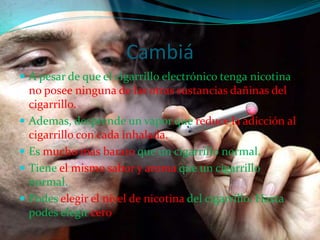 CambiáA pesar de que el cigarrillo electrónico tenga nicotina, no posee ninguna de las otras sustancias dañinas del cigarrillo.Ademas, desprende un vapor que reduce la adicción al cigarrillo con cada inhalada.Esmucho mas barato que un cigarrillo normal.Tieneel mismo sabor y aroma que un cigarrillo normal.Podeselegirel nivel de nicotina del cigarrillo. Hasta podes elegir cero.
