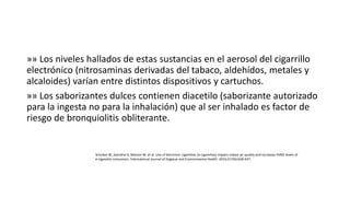 »» Los niveles hallados de estas sustancias en el aerosol del cigarrillo
electrónico (nitrosaminas derivadas del tabaco, aldehídos, metales y
alcaloides) varían entre distintos dispositivos y cartuchos.
»» Los saborizantes dulces contienen diacetilo (saborizante autorizado
para la ingesta no para la inhalación) que al ser inhalado es factor de
riesgo de bronquiolitis obliterante.
Schober W, Szendrei K, Matzen W, et al. Use of electronic cigarettes (e-cigarettes) impairs indoor air quality and increases FeNO levels of
e-cigarette consumers. International Journal of Hygiene and Environmental Health. 2014;217(6):628-637.
 
