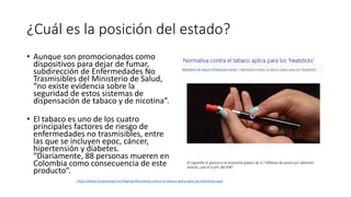 ¿Cuál es la posición del estado?
• Aunque son promocionados como
dispositivos para dejar de fumar,
subdirección de Enfermedades No
Trasmisibles del Ministerio de Salud,
“no existe evidencia sobre la
seguridad de estos sistemas de
dispensación de tabaco y de nicotina”.
• El tabaco es uno de los cuatro
principales factores de riesgo de
enfermedades no trasmisibles, entre
las que se incluyen epoc, cáncer,
hipertensión y diabetes.
“Diariamente, 88 personas mueren en
Colombia como consecuencia de este
producto”.
https://www.minsalud.gov.co/Paginas/Normativa-contra-el-tabaco-aplica-para-los-heatsticks.aspx
 