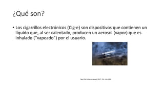 ¿Qué son?
• Los cigarrillos electrónicos (Cig-e) son dispositivos que contienen un
líquido que, al ser calentado, producen un aerosol (vapor) que es
inhalado (“vapeado”) por el usuario.
Rev Chil Enferm Respir 2017; 33: 118-130
 