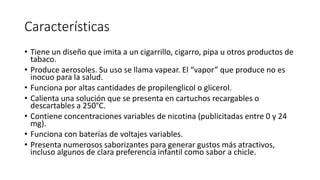 Características
• Tiene un diseño que imita a un cigarrillo, cigarro, pipa u otros productos de
tabaco.
• Produce aerosoles. Su uso se llama vapear. El “vapor” que produce no es
inocuo para la salud.
• Funciona por altas cantidades de propilenglicol o glicerol.
• Calienta una solución que se presenta en cartuchos recargables o
descartables a 250°C.
• Contiene concentraciones variables de nicotina (publicitadas entre 0 y 24
mg).
• Funciona con baterías de voltajes variables.
• Presenta numerosos saborizantes para generar gustos más atractivos,
incluso algunos de clara preferencia infantil como sabor a chicle.
 
