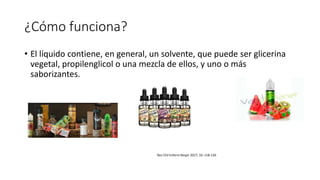 ¿Cómo funciona?
• El líquido contiene, en general, un solvente, que puede ser glicerina
vegetal, propilenglicol o una mezcla de ellos, y uno o más
saborizantes.
Rev Chil Enferm Respir 2017; 33: 118-130
 