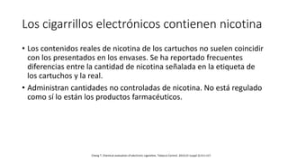 Los cigarrillos electrónicos contienen nicotina
• Los contenidos reales de nicotina de los cartuchos no suelen coincidir
con los presentados en los envases. Se ha reportado frecuentes
diferencias entre la cantidad de nicotina señalada en la etiqueta de
los cartuchos y la real.
• Administran cantidades no controladas de nicotina. No está regulado
como sí lo están los productos farmacéuticos.
Cheng T. Chemical evaluation of electronic cigarettes. Tobacco Control. 2014;23 (suppl 2):ii11-ii17.
 