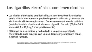 Los cigarrillos electrónicos contienen nicotina
• Los niveles de nicotina que libera llegan a ser mucho más elevados
que la nicotina terapéutica, pudiendo generar adicción y síntomas de
abstinencia al interrumpir su uso. Genera niveles séricos de cotinina
(metabolito de la nicotina) similares al cigarrillo fumado (60,6 + 34,3
versus 61,3 + 36,6 ng/ml respectivamente).
• El tiempo de uso es libre y no limitado a un periodo prefijado
coexistiendo en la práctica con un uso doble conjuntamente con el
cigarrillo fumado.
Hitchman SC, Brose LS, Brown J, Robson D, McNeill A. Associations Between E-Cigarette Type, Frequency of Use, and Quitting Smoking: Findings From a
Longitudinal Online Panel Survey in Great Britain. Nicotine & Tobacco Research. 2015;17(10):1187-1194.
 