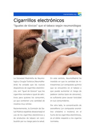 Cigarrillos electrónicos
"Iguales de tóxicos" que el tabaco según neumonólogos
La Sociedad Madrileña de Neumo-
logía y Cirugía Torácica (NeumoMa-
drid) ha avisado que los nuevos
dispositivos de cigarrillos electróni-
cos, son "igual de tóxicos" que los
cigarrillos normales e igual de adic-
tivos para quienes los consumen,
ya que contienen una cantidad de
nicotina muy similar.
Recientemente, la Comisión de Sa-
lud Pública española desaconsejó el
uso de los cigarrillos electrónicos y
de productos de tabaco sin com-
bustión por su riesgo para la salud.
En este sentido, NeumoMadrid ha
insistido en que la cantidad de ni-
trosaminas (un compuesto químico
que se encuentra en el tabaco y
que puede aumentar el riesgo de
padecer ciertos tipos de cánceres),
es suficiente para causar toxicidad
en sus consumidores.
Por otro lado, la concentración de
acenafteno (un compuesto aromá-
tico cristalino e incoloro) en el
humo de los cigarrillos electrónicos,
es el doble respecto a los cigarros
normales.
manantiales.org
 
