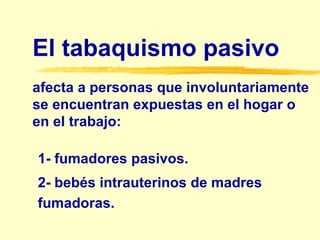 El tabaquismo pasivo  afecta a personas que involuntariamente se encuentran expuestas en el hogar o en el trabajo: 1- fumadores pasivos. 2- bebés intrauterinos de madres fumadoras. 