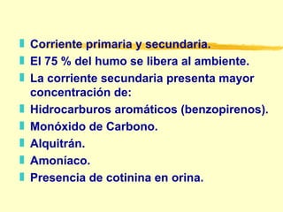 Corriente primaria y secundaria. El 75 % del humo se libera al ambiente. La corriente secundaria presenta mayor concentración de: Hidrocarburos aromáticos (benzopirenos). Monóxido de Carbono. Alquitrán. Amoníaco. Presencia de cotinina en orina. 