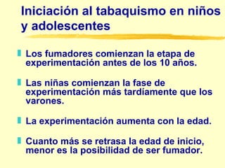 Iniciación al tabaquismo en niños y adolescentes L os fumadores comienzan la etapa de experimentación antes de los 10 años. L as niñas comienzan la fase de experimentación más tardíamente que los varones. L a experimentación aumenta con la edad. C uanto más se retrasa la edad de inicio, menor es la posibilidad de ser fumador. 