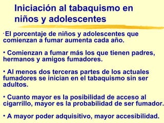 Iniciación al tabaquismo en niños y adolescentes E l porcentaje de niños y adolescentes que comienzan a fumar aumenta cada año. C omienzan a fumar más los que tienen padres, hermanos y amigos fumadores. A l menos dos terceras partes de los actuales fumadores se inician en el tabaquismo sin ser adultos.  C uanto mayor es la posibilidad de acceso al cigarrillo, mayor es la probabilidad de ser fumador. A  mayor poder adquisitivo, mayor accesibilidad.   