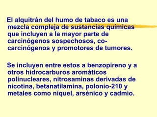 El alquitrán del humo de tabaco es una mezcla compleja de sustancias químicas  que  incluyen a la mayor parte de carcinógenos sospechosos, co-carcinógenos y promotores de tumores.  Se incluyen entre estos a benzopireno y a otros hidrocarburos aromáticos polinucleares, nitrosaminas derivadas de nicotina, betanatilamina, polonio-210 y metales como níquel, arsénico y cadmio. 