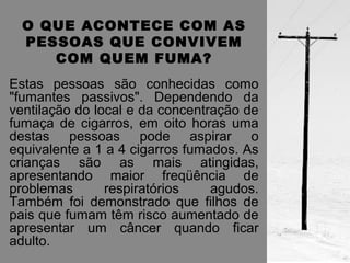 O QUE ACONTECE COM AS 
PESSOAS QUE CONVIVEM 
COM QUEM FUMA? 
Estas pessoas são conhecidas como 
"fumantes passivos". Dependendo da 
ventilação do local e da concentração de 
fumaça de cigarros, em oito horas uma 
destas pessoas pode aspirar o 
equivalente a 1 a 4 cigarros fumados. As 
crianças são as mais atingidas, 
apresentando maior freqüência de 
problemas respiratórios agudos. 
Também foi demonstrado que filhos de 
pais que fumam têm risco aumentado de 
apresentar um câncer quando ficar 
adulto. 
 
