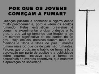 POR QUE OS JOVENS 
COMEÇAM A FUMAR? 
Crianças passam a conhecer o cigarro desde 
muito precocemente, porque vêem os adultos 
fumando. Pelas estatísticas brasileiras é 
comum o experimentar o cigarro desde o 1o 
grau, o que vai se tornando uso freqüente em 
um número significativo de estudantes do 2o 
grau. Hoje em dia, meninas fumam mais que 
meninos e filhos e filhas de pais fumantes 
fumam mais do que os de pais não fumantes. 
Fatores que propiciam o hábito de fumar são a 
aprovação por parte de adultos e a publicidade 
sobre cigarros, inclusive sob a forma de 
patrocínios de eventos esportivos, que mostram 
a aprovação da sociedade. 
 