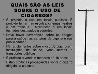 QUAIS SÃO AS LEIS 
SOBRE O USO DE 
CIGARROS? 
• É proibido o uso em locais públicos. É 
proibido fumar nas escolas, cinemas, teatros 
e em museus , bibliotecas e em locais 
fechados destinados a esportes; 
• Deve haver advertência sobre os perigos 
para a saúde nas carteiras de cigarro e nas 
publicidades ; 
• Há regulamentos sobre o uso de cigarro em 
instituições de saúde, vôos aéreos e 
transportes públicos; 
• É proibida a venda a menores de 18 anos; 
• Estão proibidas propagandas sobre o cigarro 
dirigidas a crianças. 
 