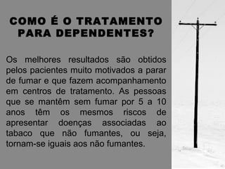 COMO É O TRATAMENTO 
PARA DEPENDENTES? 
Os melhores resultados são obtidos 
pelos pacientes muito motivados a parar 
de fumar e que fazem acompanhamento 
em centros de tratamento. As pessoas 
que se mantêm sem fumar por 5 a 10 
anos têm os mesmos riscos de 
apresentar doenças associadas ao 
tabaco que não fumantes, ou seja, 
tornam-se iguais aos não fumantes. 
 