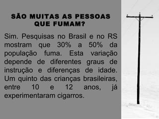 SÃO MUITAS AS PESSOAS 
QUE FUMAM? 
Sim. Pesquisas no Brasil e no RS 
mostram que 30% a 50% da 
população fuma. Esta variação 
depende de diferentes graus de 
instrução e diferenças de idade. 
Um quinto das crianças brasileiras, 
entre 10 e 12 anos, já 
experimentaram cigarros. 
 