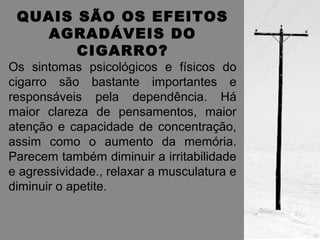 QUAIS SÃO OS EFEITOS 
AGRADÁVEIS DO 
CIGARRO? 
Os sintomas psicológicos e físicos do 
cigarro são bastante importantes e 
responsáveis pela dependência. Há 
maior clareza de pensamentos, maior 
atenção e capacidade de concentração, 
assim como o aumento da memória. 
Parecem também diminuir a irritabilidade 
e agressividade., relaxar a musculatura e 
diminuir o apetite. 
 