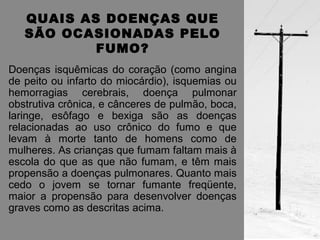QUAIS AS DOENÇAS QUE 
SÃO OCASIONADAS PELO 
FUMO? 
Doenças isquêmicas do coração (como angina 
de peito ou infarto do miocárdio), isquemias ou 
hemorragias cerebrais, doença pulmonar 
obstrutiva crônica, e cânceres de pulmão, boca, 
laringe, esôfago e bexiga são as doenças 
relacionadas ao uso crônico do fumo e que 
levam à morte tanto de homens como de 
mulheres. As crianças que fumam faltam mais à 
escola do que as que não fumam, e têm mais 
propensão a doenças pulmonares. Quanto mais 
cedo o jovem se tornar fumante freqüente, 
maior a propensão para desenvolver doenças 
graves como as descritas acima. 
 