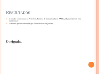 RESULTADOS
   O case foi apresentado no Fest.Com, Festival de Comunicação da FACCAMP, concorrendo com
    outros cinco.
   Este case ganhou o Festival por unanimidade dos jurados.




Obrigada.
 