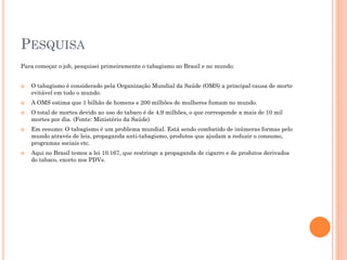 PESQUISA
Para começar o job, pesquisei primeiramente o tabagismo no Brasil e no mundo:


   O tabagismo é considerado pela Organização Mundial da Saúde (OMS) a principal causa de morte
    evitável em todo o mundo.
   A OMS estima que 1 bilhão de homens e 200 milhões de mulheres fumam no mundo.
   O total de mortes devido ao uso do tabaco é de 4,9 milhões, o que corresponde a mais de 10 mil
    mortes por dia. (Fonte: Ministério da Saúde)
   Em resumo: O tabagismo é um problema mundial. Está sendo combatido de inúmeras formas pelo
    mundo através de leis, propaganda anti-tabagismo, produtos que ajudam a reduzir o consumo,
    programas sociais etc.
   Aqui no Brasil temos a lei 10.167, que restringe a propaganda de cigarro e de produtos derivados
    do tabaco, exceto nos PDVs.
 