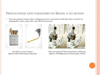 PROPAGANDAS ANTI-TABAGISMO NO BRASIL E NO MUNDO
    Com esse pequeno resumo sobre o tabagismo, fui ver o que estava sendo feito sobre o assunto na
     propaganda e achar, quem sabe, uma idéia fora da caixa.




        Isso afeta as suas crianças.                   Vida sem cigarros? Você mal percebe a diferença
    Agência: Reel Advertising, Paquistão               Agência: FabraQuinteiro Comunicações, Brasil
 
