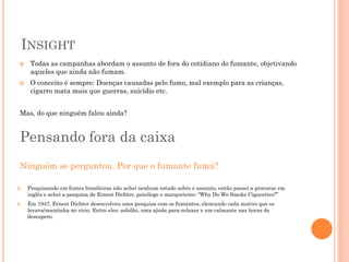 INSIGHT
    Todas as campanhas abordam o assunto de fora do cotidiano do fumante, objetivando
     aqueles que ainda não fumam.
    O conceito é sempre: Doenças causadas pelo fumo, mal exemplo para as crianças,
     cigarro mata mais que guerras, suicídio etc.


Mas, do que ninguém falou ainda?


Pensando fora da caixa
Ninguém se perguntou. Por que o fumante fuma?

   Pesquisando em fontes brasileiras não achei nenhum estudo sobre o assunto, então passei a procurar em
    inglês e achei a pesquisa de Ernest Dichter, psicólogo e marqueteiro: “Why Do We Smoke Cigarettes?”
   Em 1947, Ernest Dichter desenvolveu uma pesquisa com os fumantes, elencando cada motivo que os
    levava/mantinha no vício. Entre eles: solidão, uma ajuda para relaxar e um calmante nas horas de
    desespero.
 
