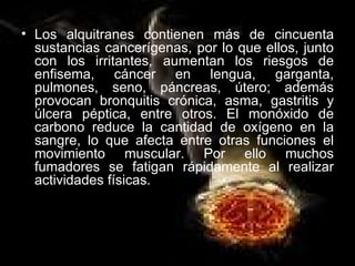 Los alquitranes contienen más de cincuenta sustancias cancerígenas, por lo que ellos, junto con los irritantes, aumentan los riesgos de enfisema, cáncer en lengua, garganta, pulmones, seno, páncreas, útero; además provocan bronquitis crónica, asma, gastritis y úlcera péptica, entre otros. El monóxido de carbono reduce la cantidad de oxígeno en la sangre, lo que afecta entre otras funciones el movimiento muscular. Por ello muchos fumadores se fatigan rápidamente al realizar actividades físicas. 