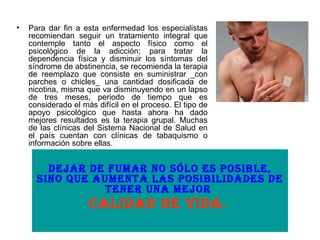   Para dar fin a esta enfermedad los especialistas recomiendan seguir un tratamiento integral que contemple tanto el aspecto físico como el psicológico de la adicción; para tratar la dependencia física y disminuir los síntomas del síndrome de abstinencia, se recomienda la terapia de reemplazo que consiste en suministrar _con parches o chicles_ una cantidad dosificada de nicotina, misma que va disminuyendo en un lapso de tres meses, periodo de tiempo que es considerado el más difícil en el proceso. El tipo de apoyo psicológico que hasta ahora ha dado mejores resultados es la terapia grupal. Muchas de las clínicas del Sistema Nacional de Salud en el país cuentan con clínicas de tabaquismo o información sobre ellas.  Dejar de fumar no sólo es posible, sino que aumenta las posibilidades de tener una mejor  calidad de vida.   