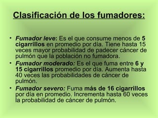 Clasificación de los fumadores: Fumador leve :  Es el que consume menos de  5 cigarrillos  en promedio por día. Tiene hasta 15 veces mayor probabilidad de padecer cáncer de pulmón que la población no fumadora. Fumador moderado:  Es el que fuma entre  6 y 15 cigarrillos  promedio por día. Aumenta hasta 40 veces las probabilidades de cáncer de pulmón. Fumador severo:  Fuma  más de 16 cigarrillos  por día en promedio. Incrementa hasta 60 veces la probabilidad de cáncer de pulmón.  