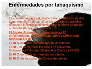Enfermedades por tabaquismo Las consecuencias del tabaco para la salud son de dos tipos. Aquellas debidas al consumo directo y aquellas debidas a la exposición involuntaria al humo de tabaco ambiental (tabaquismo pasivo).  El hábito de fumar es causa de unas   25 enfermedades   comprobadas, siendo sobre todo responsable de: El  30 %  de todas las cardiopatías coronarias. El  80 - 90 %  de todos los casos de Enfisema-Enfermedad Pulmonar Obstructiva Crónica (EPOC)  El  30 %  de todas las muertes por cáncer. El  90 %  de los casos de Cáncer de pulmón.  
